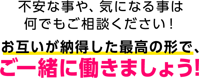 不安な事や、気になる事は何でもご相談ください！お互いが納得した最高の形で、ご一緒に働きましょう！